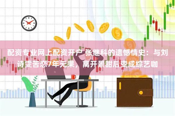 配资专业网上配资开户 张继科的遗憾情史：与刘诗雯苦恋7年无果，离开景甜后变成综艺咖