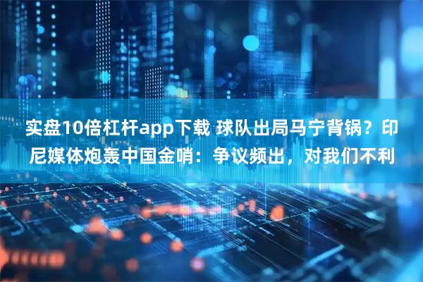 实盘10倍杠杆app下载 球队出局马宁背锅？印尼媒体炮轰中国金哨：争议频出，对我们不利