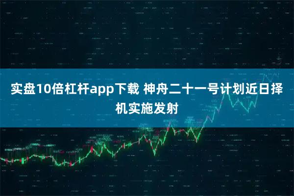 实盘10倍杠杆app下载 神舟二十一号计划近日择机实施发射