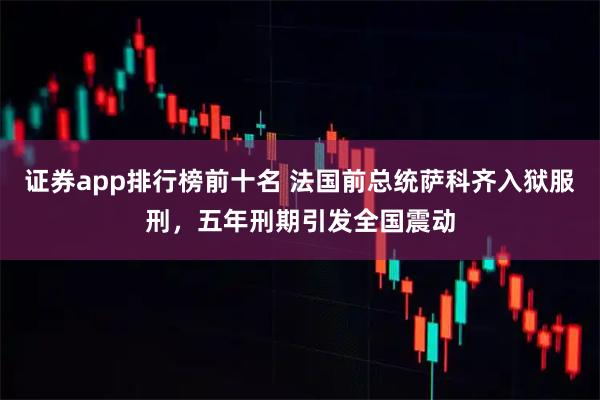 证券app排行榜前十名 法国前总统萨科齐入狱服刑，五年刑期引发全国震动