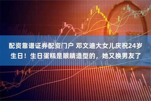配资靠谱证券配资门户 邓文迪大女儿庆祝24岁生日！生日蛋糕是眼睛造型的，她又换男友了