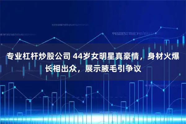 专业杠杆炒股公司 44岁女明星真豪情，身材火爆长相出众，展示腋毛引争议