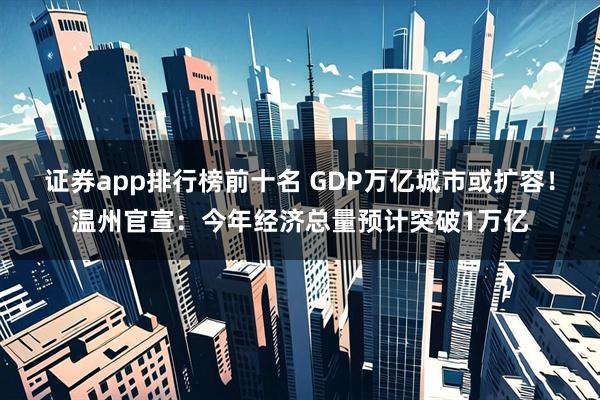 证券app排行榜前十名 GDP万亿城市或扩容！温州官宣：今年经济总量预计突破1万亿